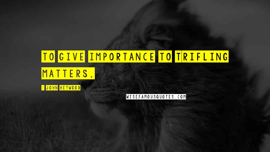 John Heywood Quotes: To give importance to trifling matters.