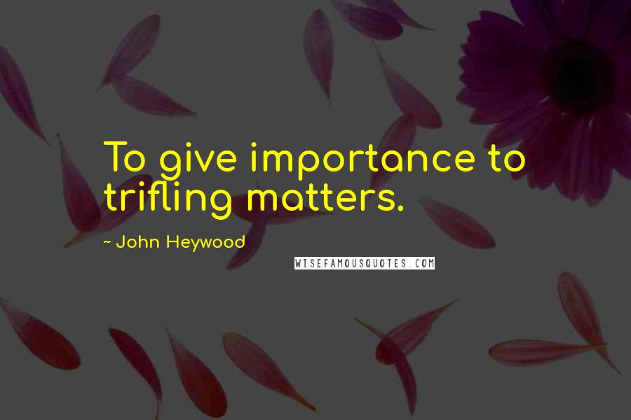 John Heywood Quotes: To give importance to trifling matters.