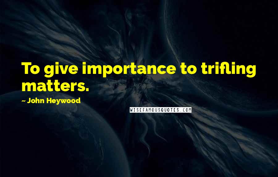 John Heywood Quotes: To give importance to trifling matters.