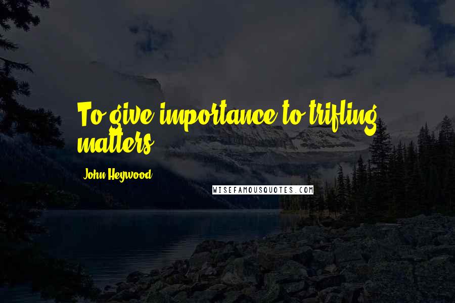 John Heywood Quotes: To give importance to trifling matters.