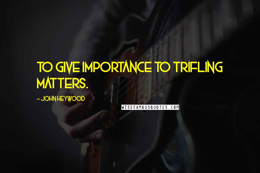 John Heywood Quotes: To give importance to trifling matters.