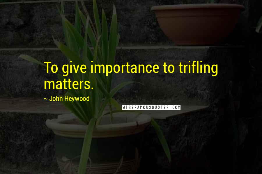 John Heywood Quotes: To give importance to trifling matters.
