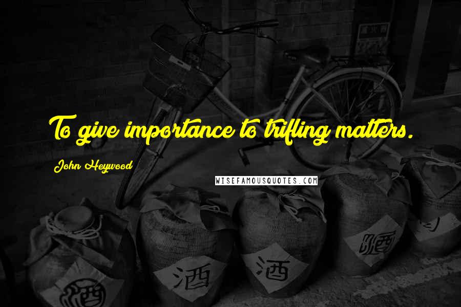 John Heywood Quotes: To give importance to trifling matters.