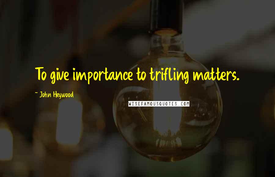 John Heywood Quotes: To give importance to trifling matters.