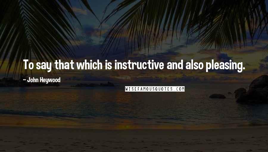 John Heywood Quotes: To say that which is instructive and also pleasing.