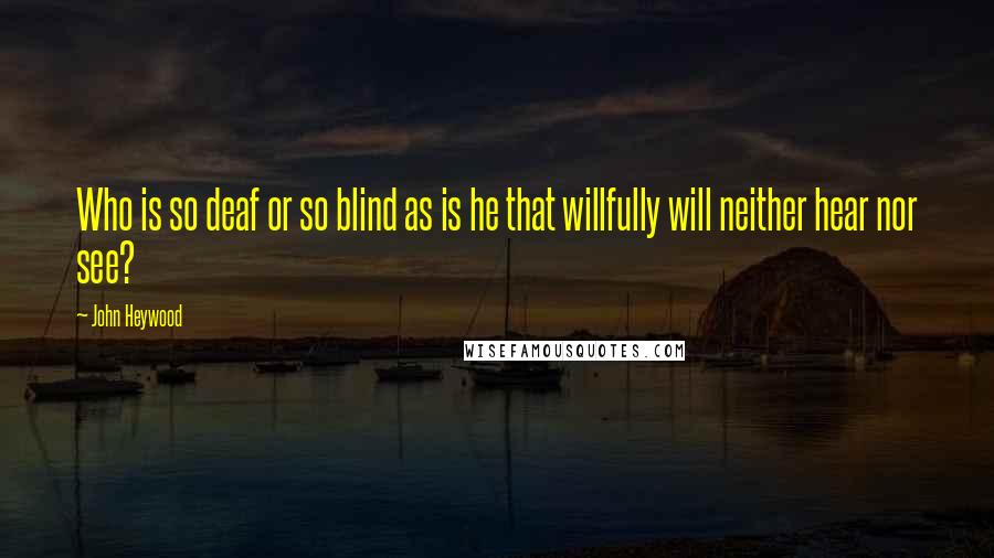 John Heywood Quotes: Who is so deaf or so blind as is he that willfully will neither hear nor see?