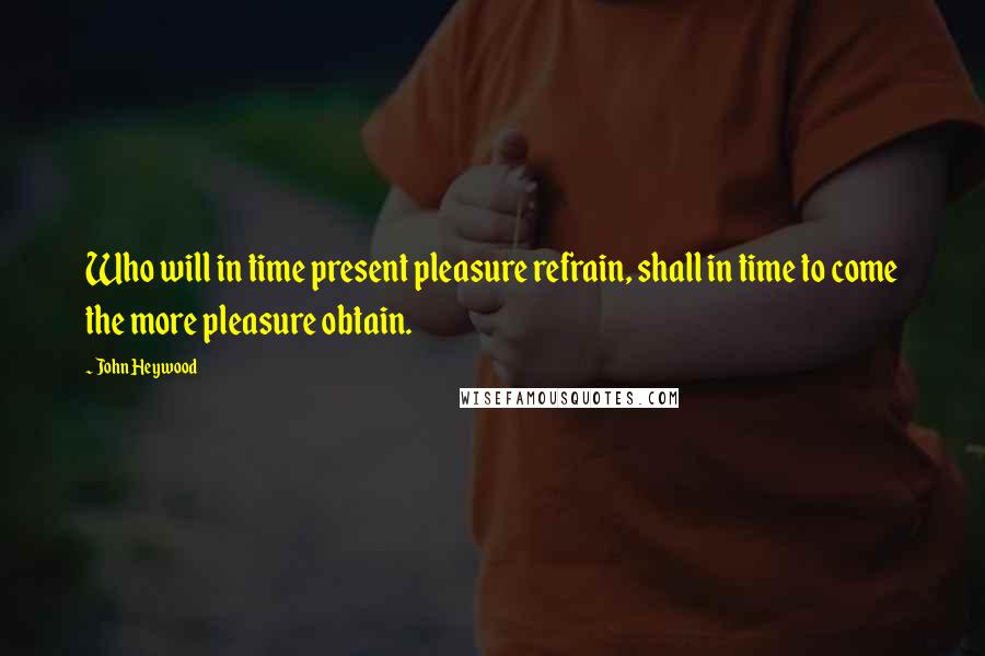 John Heywood Quotes: Who will in time present pleasure refrain, shall in time to come the more pleasure obtain.