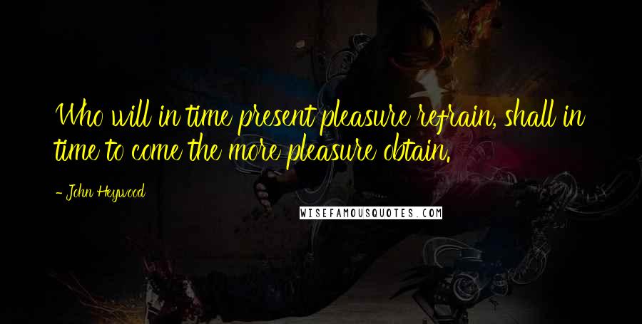 John Heywood Quotes: Who will in time present pleasure refrain, shall in time to come the more pleasure obtain.