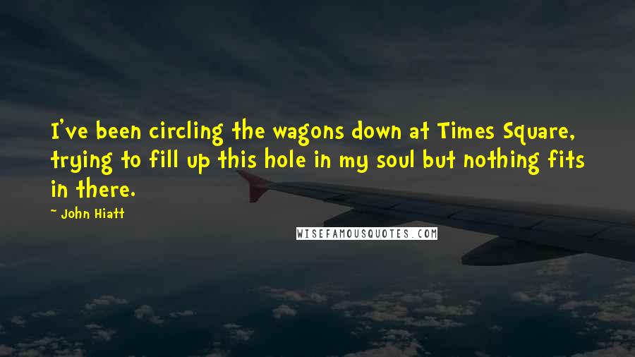 John Hiatt Quotes: I've been circling the wagons down at Times Square, trying to fill up this hole in my soul but nothing fits in there.