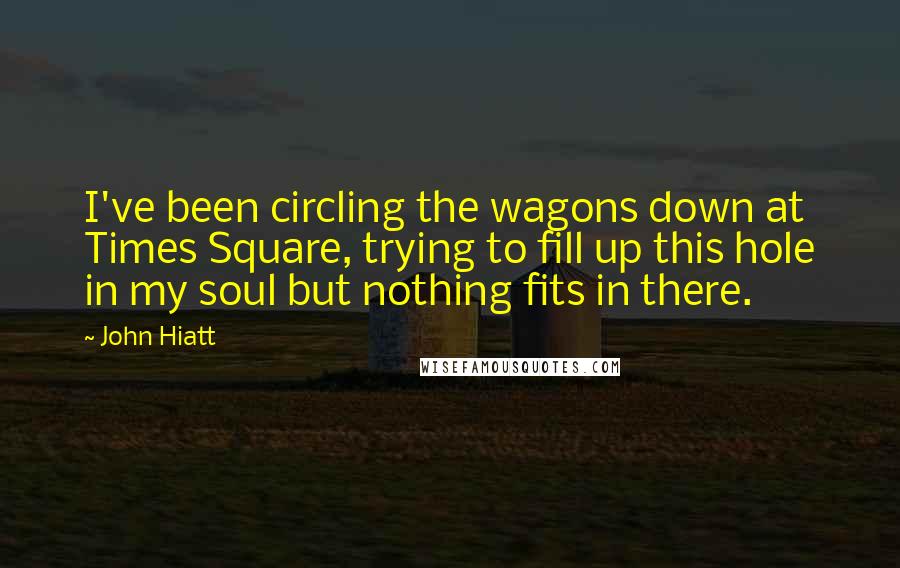 John Hiatt Quotes: I've been circling the wagons down at Times Square, trying to fill up this hole in my soul but nothing fits in there.