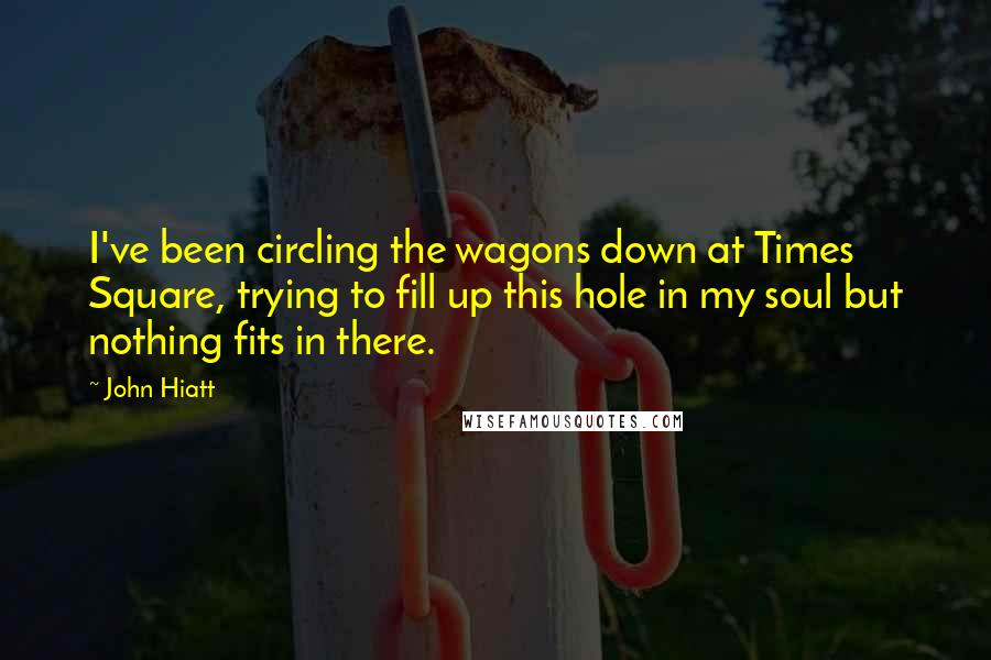 John Hiatt Quotes: I've been circling the wagons down at Times Square, trying to fill up this hole in my soul but nothing fits in there.