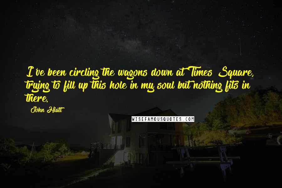John Hiatt Quotes: I've been circling the wagons down at Times Square, trying to fill up this hole in my soul but nothing fits in there.