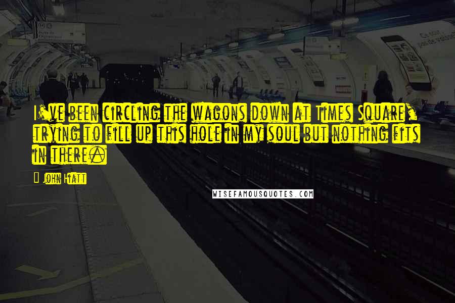 John Hiatt Quotes: I've been circling the wagons down at Times Square, trying to fill up this hole in my soul but nothing fits in there.