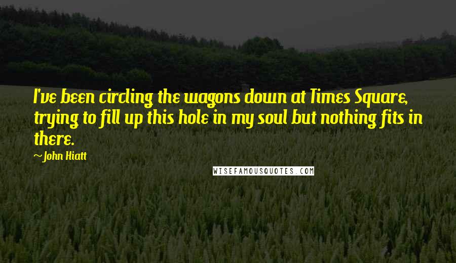 John Hiatt Quotes: I've been circling the wagons down at Times Square, trying to fill up this hole in my soul but nothing fits in there.