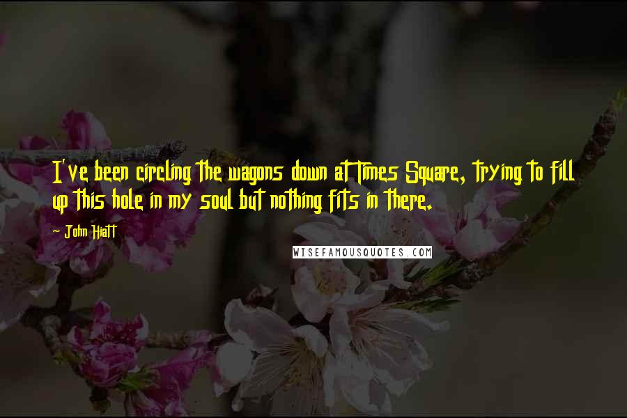 John Hiatt Quotes: I've been circling the wagons down at Times Square, trying to fill up this hole in my soul but nothing fits in there.