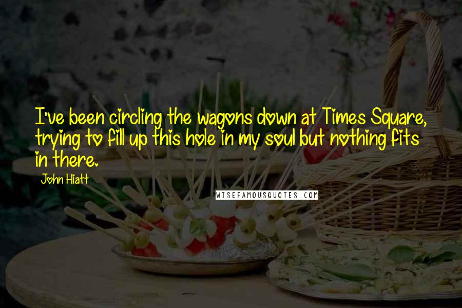 John Hiatt Quotes: I've been circling the wagons down at Times Square, trying to fill up this hole in my soul but nothing fits in there.