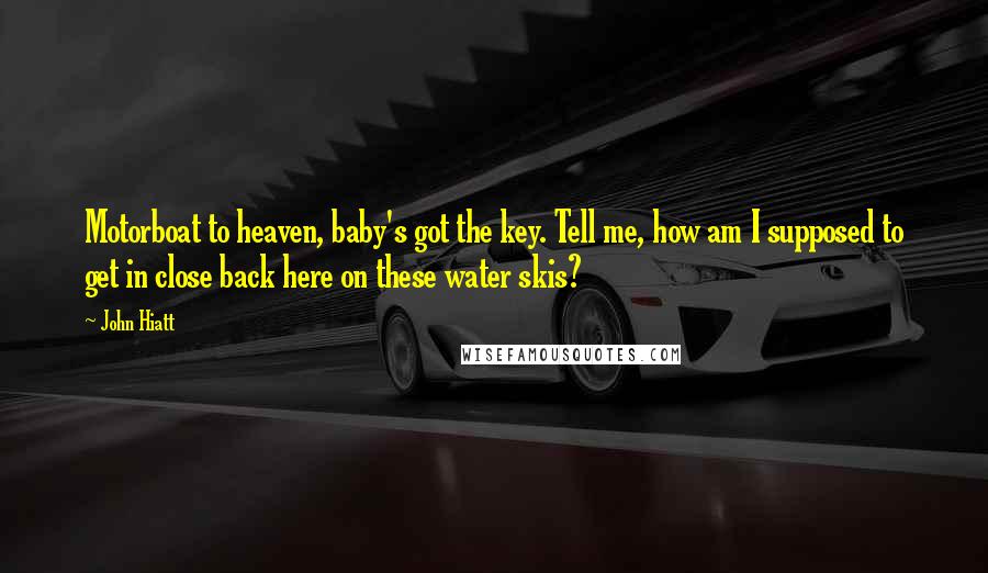 John Hiatt Quotes: Motorboat to heaven, baby's got the key. Tell me, how am I supposed to get in close back here on these water skis?