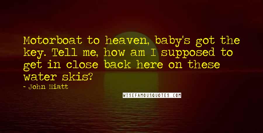 John Hiatt Quotes: Motorboat to heaven, baby's got the key. Tell me, how am I supposed to get in close back here on these water skis?
