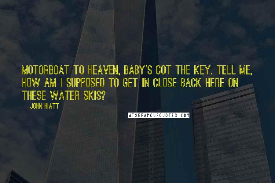 John Hiatt Quotes: Motorboat to heaven, baby's got the key. Tell me, how am I supposed to get in close back here on these water skis?
