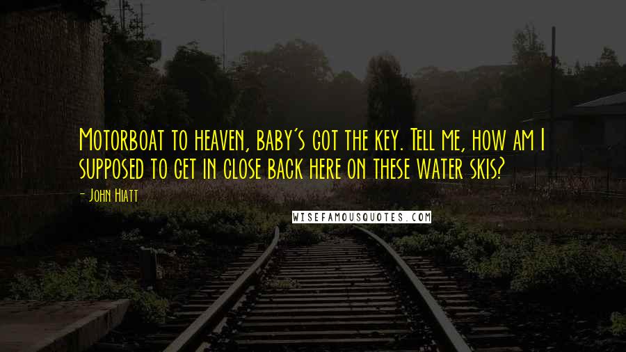John Hiatt Quotes: Motorboat to heaven, baby's got the key. Tell me, how am I supposed to get in close back here on these water skis?