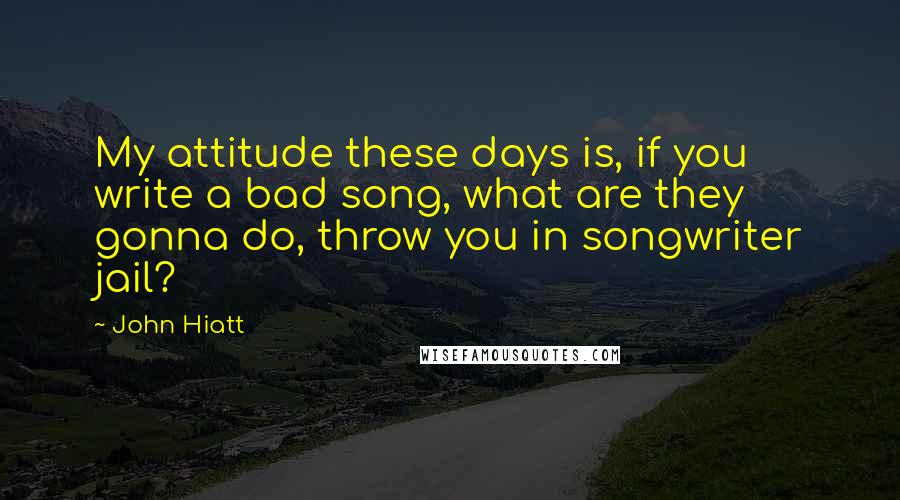 John Hiatt Quotes: My attitude these days is, if you write a bad song, what are they gonna do, throw you in songwriter jail?