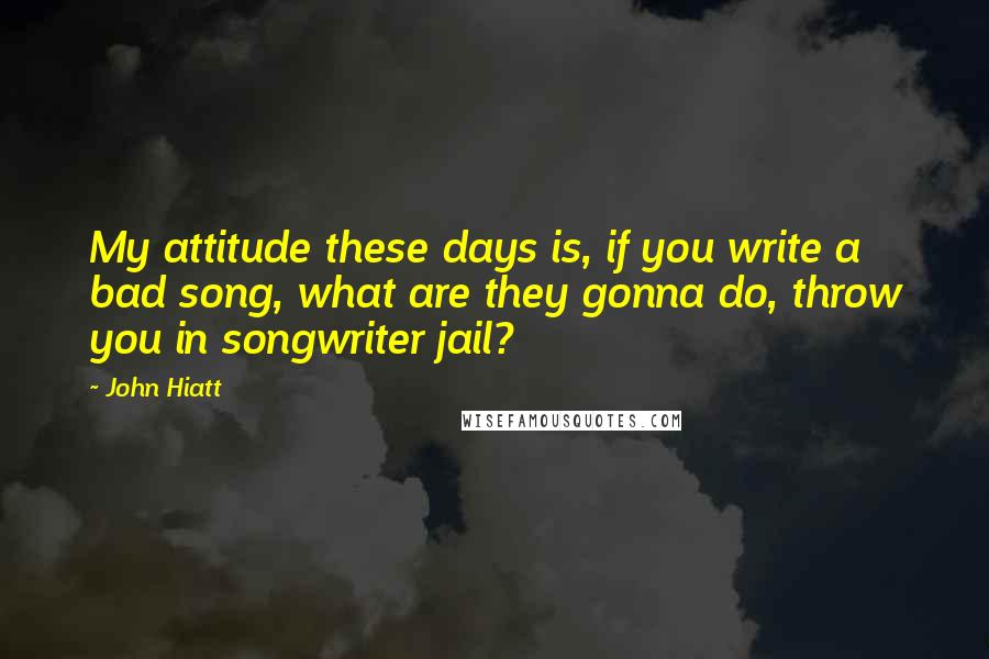 John Hiatt Quotes: My attitude these days is, if you write a bad song, what are they gonna do, throw you in songwriter jail?