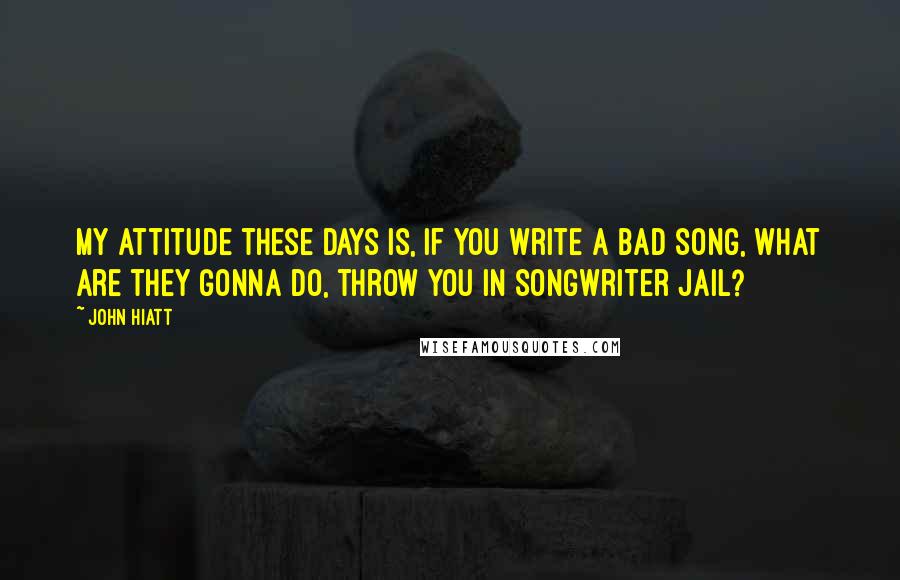 John Hiatt Quotes: My attitude these days is, if you write a bad song, what are they gonna do, throw you in songwriter jail?