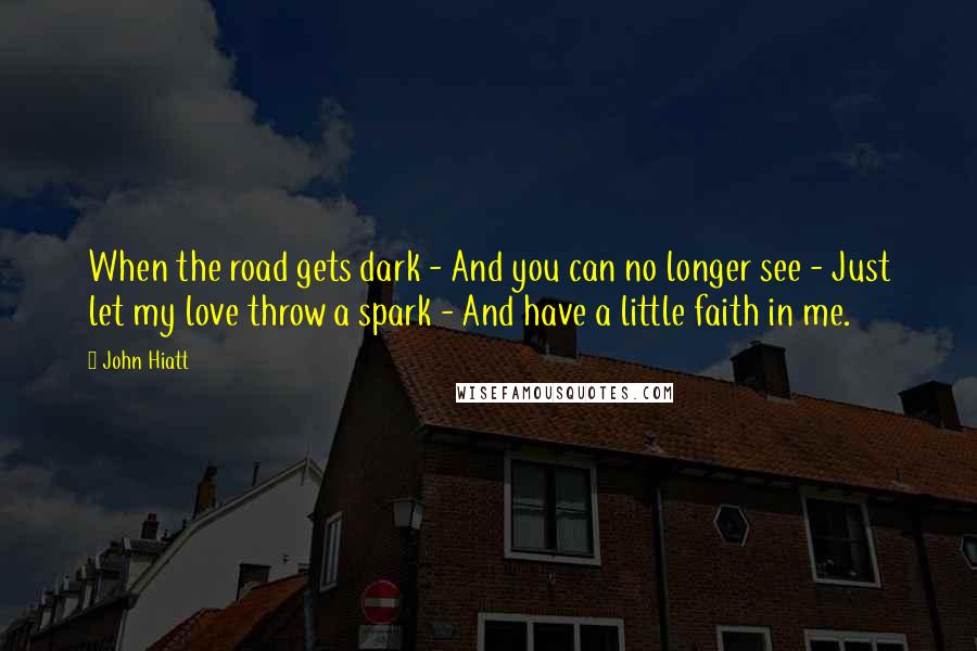 John Hiatt Quotes: When the road gets dark - And you can no longer see - Just let my love throw a spark - And have a little faith in me.