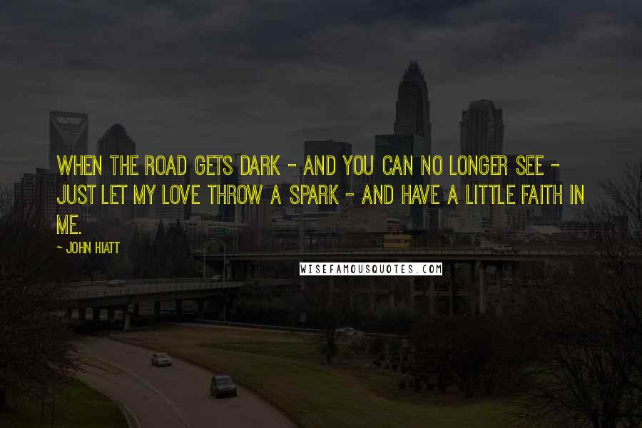 John Hiatt Quotes: When the road gets dark - And you can no longer see - Just let my love throw a spark - And have a little faith in me.