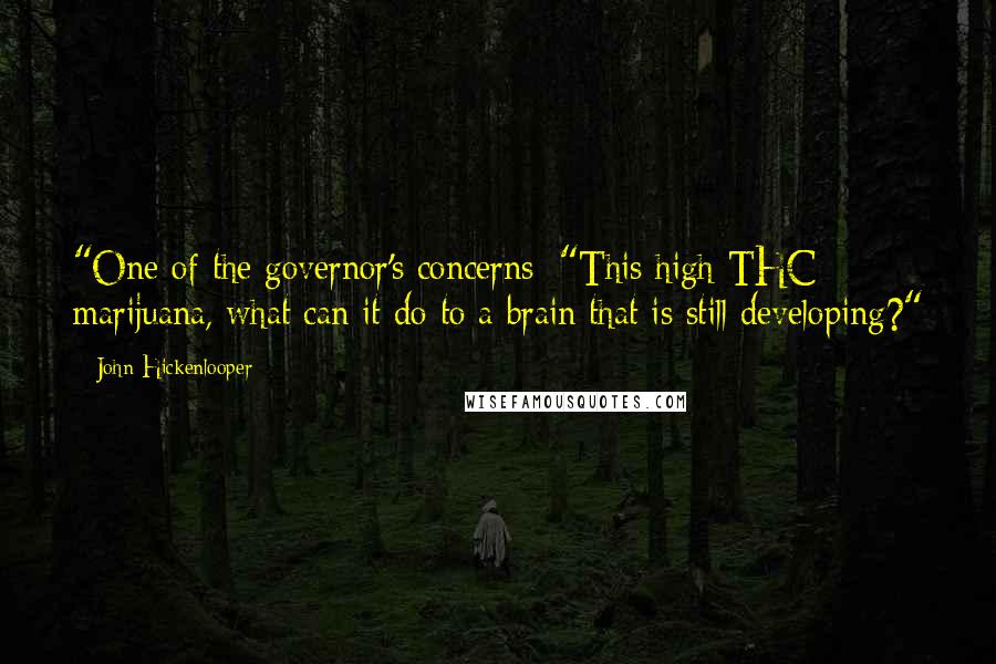 John Hickenlooper Quotes: "One of the governor's concerns: "This high-THC marijuana, what can it do to a brain that is still developing?"