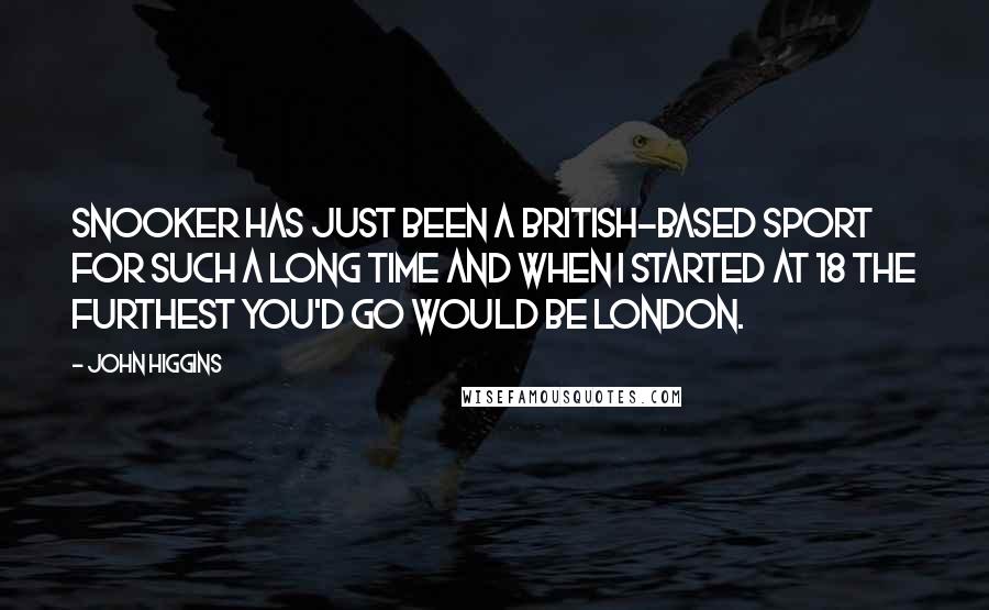 John Higgins Quotes: Snooker has just been a British-based sport for such a long time and when I started at 18 the furthest you'd go would be London.