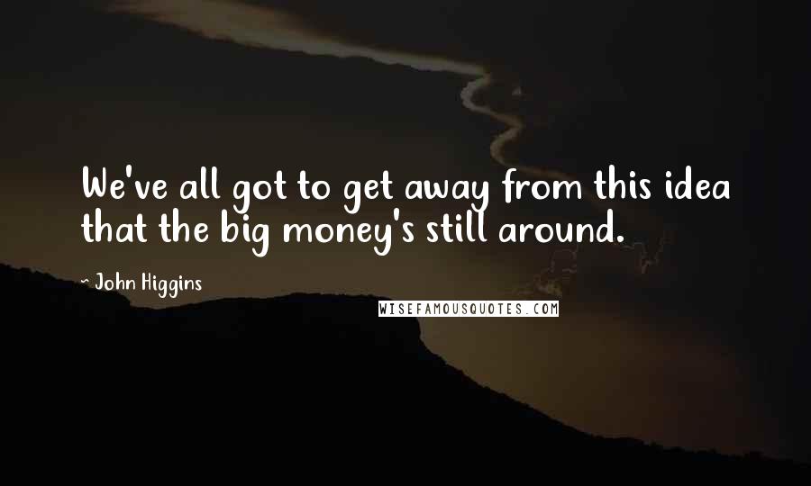 John Higgins Quotes: We've all got to get away from this idea that the big money's still around.