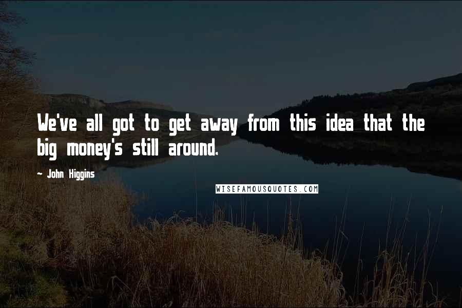 John Higgins Quotes: We've all got to get away from this idea that the big money's still around.