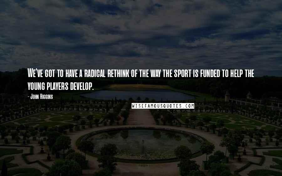 John Higgins Quotes: We've got to have a radical rethink of the way the sport is funded to help the young players develop.