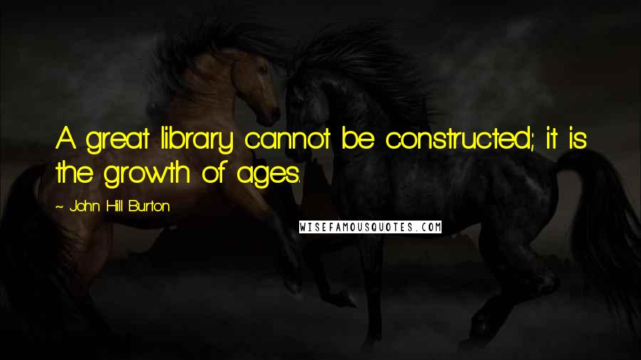 John Hill Burton Quotes: A great library cannot be constructed; it is the growth of ages.