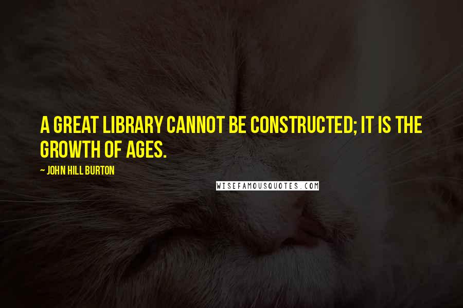 John Hill Burton Quotes: A great library cannot be constructed; it is the growth of ages.