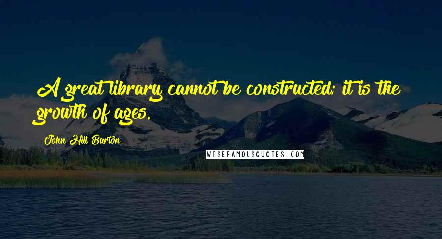 John Hill Burton Quotes: A great library cannot be constructed; it is the growth of ages.