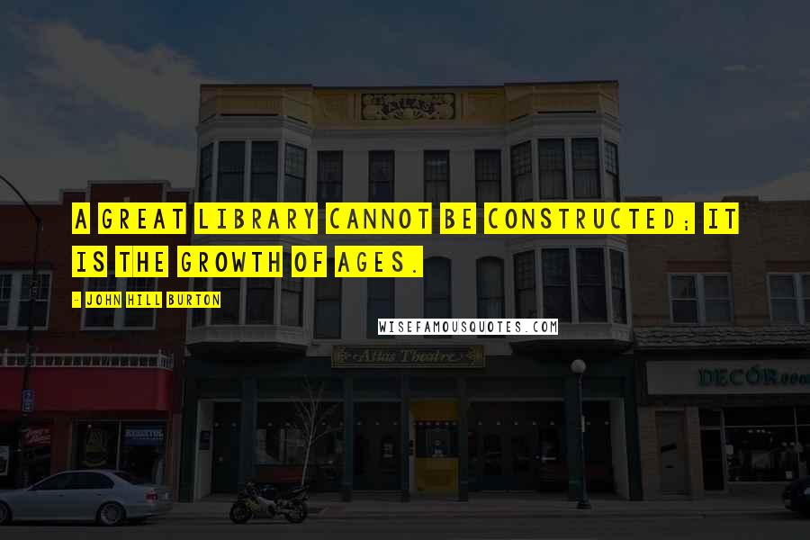 John Hill Burton Quotes: A great library cannot be constructed; it is the growth of ages.