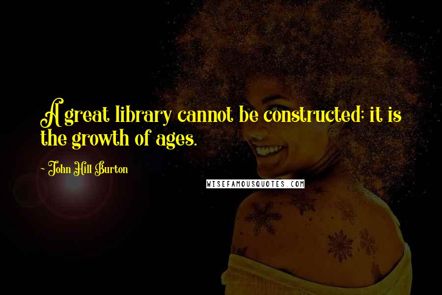 John Hill Burton Quotes: A great library cannot be constructed; it is the growth of ages.