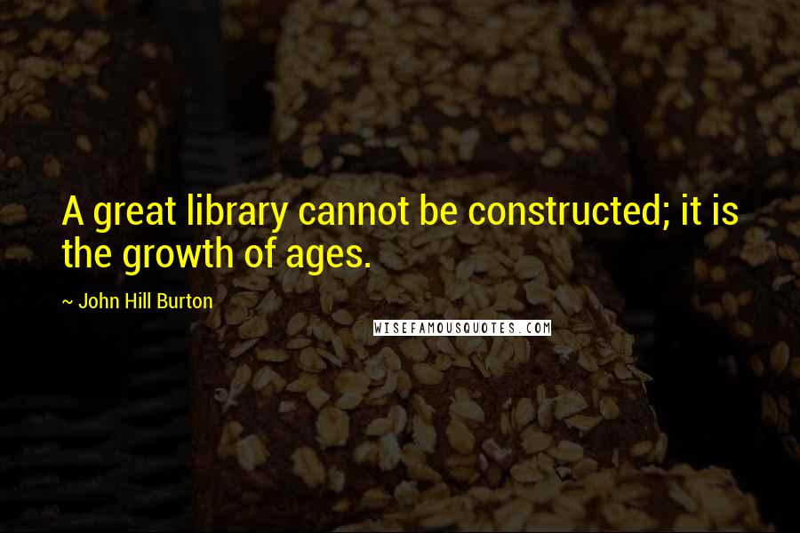 John Hill Burton Quotes: A great library cannot be constructed; it is the growth of ages.