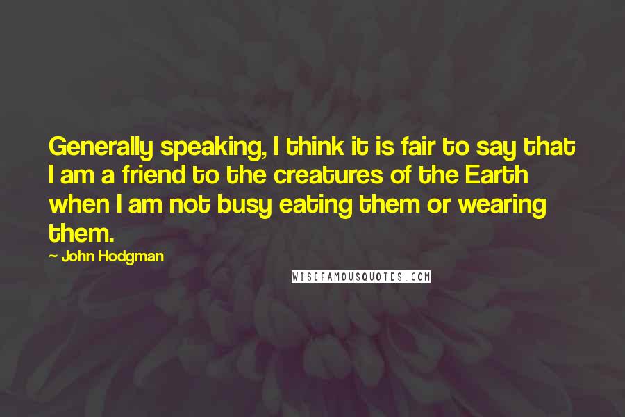 John Hodgman Quotes: Generally speaking, I think it is fair to say that I am a friend to the creatures of the Earth when I am not busy eating them or wearing them.