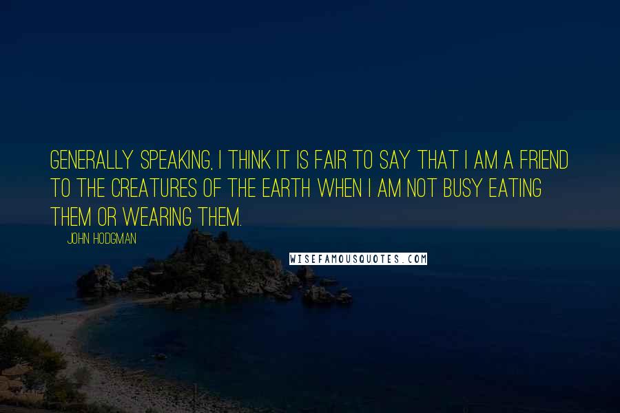 John Hodgman Quotes: Generally speaking, I think it is fair to say that I am a friend to the creatures of the Earth when I am not busy eating them or wearing them.