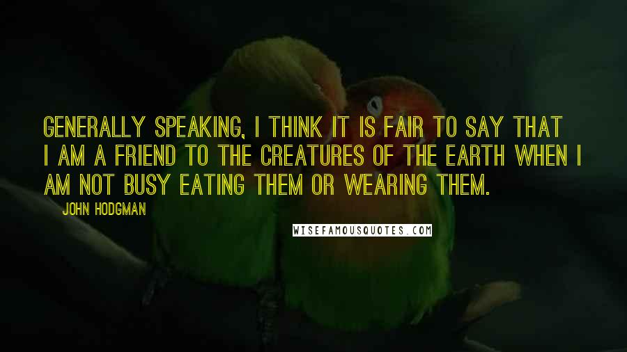 John Hodgman Quotes: Generally speaking, I think it is fair to say that I am a friend to the creatures of the Earth when I am not busy eating them or wearing them.