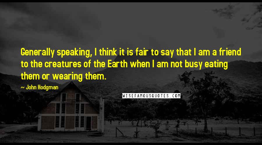 John Hodgman Quotes: Generally speaking, I think it is fair to say that I am a friend to the creatures of the Earth when I am not busy eating them or wearing them.