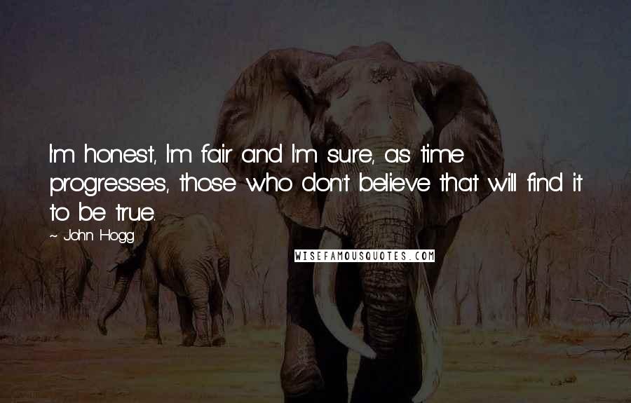 John Hogg Quotes: I'm honest, I'm fair and I'm sure, as time progresses, those who don't believe that will find it to be true.