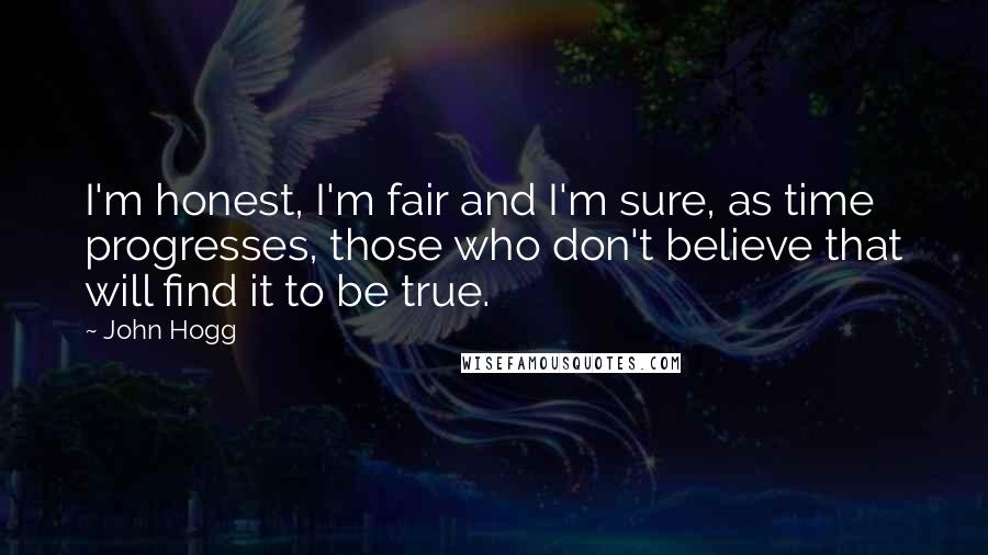 John Hogg Quotes: I'm honest, I'm fair and I'm sure, as time progresses, those who don't believe that will find it to be true.