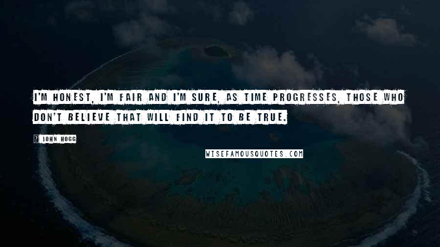 John Hogg Quotes: I'm honest, I'm fair and I'm sure, as time progresses, those who don't believe that will find it to be true.