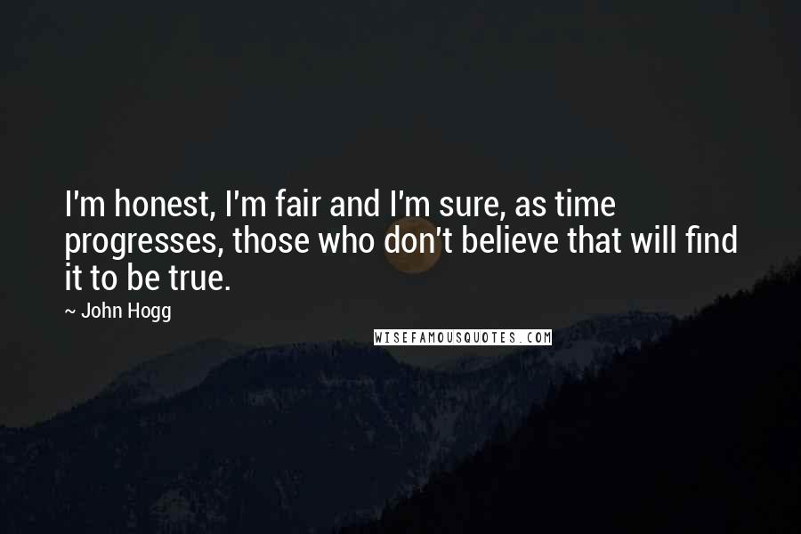 John Hogg Quotes: I'm honest, I'm fair and I'm sure, as time progresses, those who don't believe that will find it to be true.