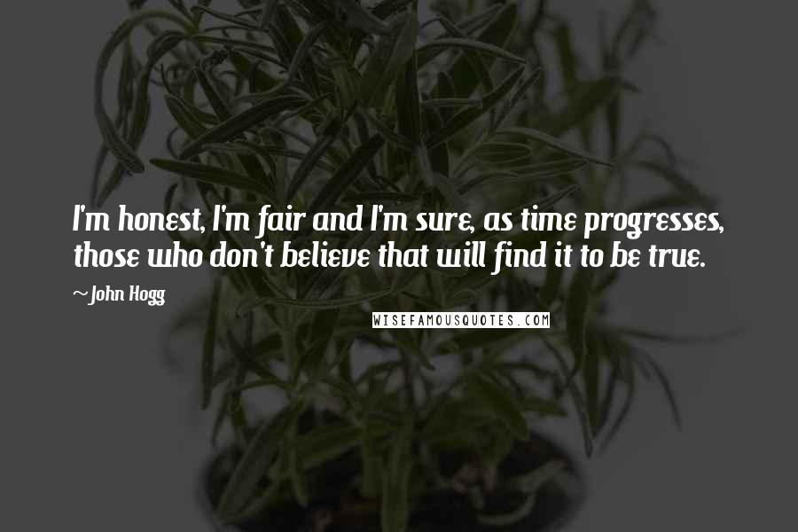 John Hogg Quotes: I'm honest, I'm fair and I'm sure, as time progresses, those who don't believe that will find it to be true.