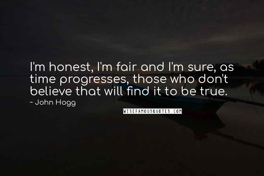 John Hogg Quotes: I'm honest, I'm fair and I'm sure, as time progresses, those who don't believe that will find it to be true.